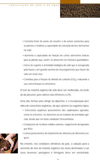• Constitui fonte de azoto, de enxofre e de outros nutrientes para
as plantas e melhora a capacidade de retenção destes elementos
no solo;
• Aumenta a capacidade de fixação de certos elementos tóxicos
para as plantas que, assim, os absorvem em menores quantidades;
• Serve de suporte à actividade biológica do solo que é assegurada
pela fauna e um grande número de microrganismos que fazem do
solo um meio vivo;
• Contribui para a fixação de dióxido de carbono (CO2), reduzindo a
sua concentração na atmosfera.
O teor de matéria orgânica do solo deve ser melhorado, na medi-
da do possível, para valores não inferiores a 2%.
Uma das formas para atingir tal objectivo, é a incorporação peri-
ódica de correctivos orgânicos, de que existem os seguintes tipos:
• Correctivos orgânicos provenientes das explorações agrícolas,
como os estrumes, os chorumes ou os resíduos da actividade agrí-
cola, desde que em boas condições fitossanitárias;
• Compostos de resíduos sólidos urbanos, vulgarmente designados
por RSU;
• Lamas provenientes do tratamento de efluentes de diferentes ori-
gens.
No entanto, nas condições climáticas do país, a solução para o
aumento do teor de matéria orgânica nas áreas destinadas a cul-
turas arvenses, pastagens e forragens deve ser encontrada,
c o n s e r v a ç ã o d o s o l o e d a á g u a
19
 