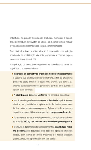 sobretudo, no próprio sistema de produção: aumentar a quanti-
dade de resíduos devolvidos ao solo e, ao mesmo tempo, reduzir
a velocidade de decomposição (taxa de mineralização).
Para diminuir a taxa de mineralização é necessária uma redução
acentuada da mobilização do solo, excluindo a charrua (veja as
recomendações do ponto 2.2.3).
Na aplicação de correctivos orgânicos ao solo deve-se tomar as
seguintes precauções básicas:
n Incorpore os correctivos orgânicos no solo imediatamente
a seguir à sua distribuição sobre o terreno, a fim de prevenir a
perda de azoto durante a época das chuvas. (No ponto 3.2.3
encontra outras recomendações para evitar a perda de azoto quando se
aplicam estes produtos);
n A distribuição deve ser uniforme na parcela a beneficiar;
n Nas áreas designadas como zonas vulneráveis à poluição com
nitratos, as quantidades a aplicar estão limitadas pelos mon-
tantes máximos de azoto orgânico. Aplicar ao solo apenas as
quantidades permitidas nos respectivos programas de acção;
n Fora daquelas zonas, e a título preventivo, não aplique anualmen-
te mais de 210 kg por hectare de azoto de origem orgânica;
n Consulte o diploma legal que regulamenta a quantidade máxi-
ma de lamas de depuração que pode ser aplicada em solos
ácidos, bem como os níveis máximos de metais pesados
(cobre, zinco, etc.) permitidos em tais solos;
20
 