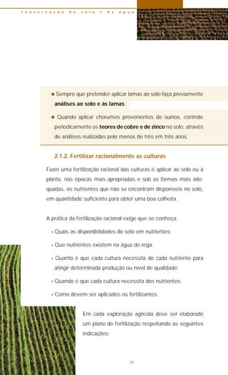 n Sempre que pretender aplicar lamas ao solo faça previamente
análises ao solo e às lamas;
n Quando aplicar chorumes provenientes de suínos, controle
periodicamente os teores de cobre e de zinco no solo, através
de análises realizadas pelo menos de três em três anos.
2.1.2. Fertilizar racionalmente as culturas
Fazer uma fertilização racional das culturas é aplicar ao solo ou à
planta, nas épocas mais apropriadas e sob as formas mais ade-
quadas, os nutrientes que não se encontram disponíveis no solo,
em quantidade suficiente para obter uma boa colheita.
A prática da fertilização racional exige que se conheça:
• Quais as disponibilidades do solo em nutrientes;
• Que nutrientes existem na água de rega;
• Quanto é que cada cultura necessita de cada nutriente para
atingir determinada produção ou nível de qualidade;
• Quando é que cada cultura necessita dos nutrientes;
• Como devem ser aplicados os fertilizantes.
Em cada exploração agrícola deve ser elaborado
um plano de fertilização respeitando as seguintes
indicações:
c o n s e r v a ç ã o d o s o l o e d a á g u a
21
 