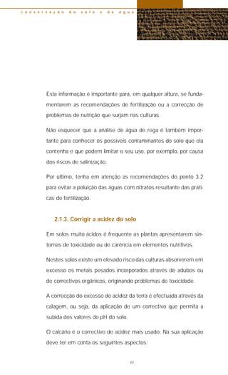 Esta informação é importante para, em qualquer altura, se funda-
mentarem as recomendações de fertilização ou a correcção de
problemas de nutrição que surjam nas culturas.
Não esquecer que a análise de água de rega é também impor-
tante para conhecer os possíveis contaminantes do solo que ela
contenha e que podem limitar o seu uso, por exemplo, por causa
dos riscos de salinização.
Por último, tenha em atenção as recomendações do ponto 3.2
para evitar a poluição das águas com nitratos resultante das práti-
cas de fertilização.
2.1.3. Corrigir a acidez do solo
Em solos muito ácidos é frequente as plantas apresentarem sin-
tomas de toxicidade ou de carência em elementos nutritivos.
Nestes solos existe um elevado risco das culturas absorverem em
excesso os metais pesados incorporados através de adubos ou
de correctivos orgânicos, originando problemas de toxicidade.
A correcção do excesso de acidez da terra é efectuada através da
calagem, ou seja, da aplicação de um correctivo que permita a
subida dos valores do pH do solo.
O calcário é o correctivo de acidez mais usado. Na sua aplicação
deve ter em conta os seguintes aspectos:
c o n s e r v a ç ã o d o s o l o e d a á g u a
23
 