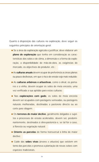 26
Quanto à disposição das culturas na exploração, deve seguir os
seguintes princípios de orientação geral:
n Se a área da exploração agrícola o justificar, deve elaborar um
plano de exploração que tenha em consideração as carac-
terísticas dos solos e de clima, a dimensão e a forma da explo-
ração, a disponibilidade de mão-de-obra, as exigências do
mercado, os objectivos do produtor, etc.;
n As culturas anuais devem ocupar de preferência as áreas planas
ou pouco declivosas, em que o risco de erosão seja mais reduzido;
n As culturas arbóreas e arbustivas, como o olival, os poma-
res e a vinha, devem ocupar os solos de meia encosta, uma
vez verificada a sua aptidão para estas culturas;
n Nas explorações com gado, os solos de meia encosta
devem ser ocupados com pastagens semeadas, ou pastagens
naturais melhoradas, destinadas a pastoreio directo ou ao
corte para silagem;
n Os terrenos de maior declive, geralmente delgados e sujei-
tos a processos de erosão acelerados, devem ser, predomi-
nantemente, destinados à silvo-pastorícia e, se tal for o caso,
à floresta ou vegetação natural;
n Oriente as parcelas de forma transversal à linha de maior
declive;
n Cuide das sebes vivas (árvores e arbustos) que existem em
torno das parcelas e promova a plantação de novas sebes com
espécies tradicionais.
 
