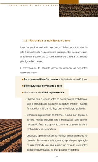 2.2.3 Racionalizar a mobilização do solo
Uma das práticas culturais que mais contribui para a erosão do
solo é a mobilização frequente com equipamentos que pulverizam
as camadas superficiais do solo, facilitando o seu arrastamento
pela água das chuvas.
A correcção de tal situação passa por observar as seguintes
recomendações:
n Reduza as mobilizações do solo, sobretudo durante o Outono;
n Evite pulverizar demasiado o solo;
n Use técnicas de mobilização mínima:
- Observe bem o terreno antes de decidir sobre a mobilização;
Veja a profundidade das raízes da cultura anterior - quando
for superior a 30 cm não faça uma mobilização profunda;
- Observe a regularidade do terreno - quanto mais regular o
terreno, menos profunda será a mobilização. Será apenas
necessário fazer a preparação da cama da semente até à
profundidade da sementeira;
- Observe o tipo de infestantes: mobilize superficialmente no
caso de infestantes anuais e jovens, e privilegie a aplicação
de um herbicida total não residual no caso de infestantes
bem desenvolvidas ou de multiplicação vegetativa.
c o n s e r v a ç ã o d o s o l o e d a á g u a
29
 