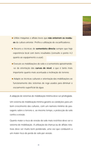 n Utilize máquinas e alfaias leves que não enterrem os resídu-
os da cultura anterior. Prefira a utilização de escarificadores;
n Recorra a técnicas de sementeira directa sempre que haja
experiência local com bons resultados (consulte o ponto 4.2
quanto ao equipamento a usar);
n Execute as mobilizações do solo e a sementeira aproximando-
-se da orientação das curvas de nível, o que é tanto mais
importante quanto mais acentuada a inclinação do terreno;
n Adapte as técnicas culturais e orientação das mobilizações ao
funcionamento dos sistemas de rega usados para diminuir o
escoamento superficial da água.
A adopção de sistemas de mobilização mínima deve ser privilegiada.
Um sistema de mobilização mínima garante as condições para um
bom crescimento das culturas, com um número mínimo de pas-
sagens sobre o terreno e, ao mesmo tempo, a protecção do solo
contra a erosão.
Quanto maior o risco de erosão do solo mais restritivo deve ser o
sistema de mobilização. A utilização da charrua ou de alfaias rota-
tivas deve ser muito bem ponderada, uma vez que conduzem a
um maior risco de perda de solo por erosão.
30
 