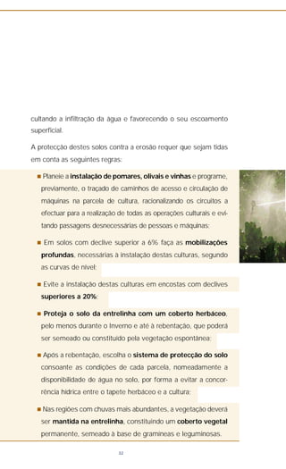 cultando a infiltração da água e favorecendo o seu escoamento
superficial.
A protecção destes solos contra a erosão requer que sejam tidas
em conta as seguintes regras:
n Planeie a instalação de pomares, olivais e vinhas e programe,
previamente, o traçado de caminhos de acesso e circulação de
máquinas na parcela de cultura, racionalizando os circuitos a
efectuar para a realização de todas as operações culturais e evi-
tando passagens desnecessárias de pessoas e máquinas;
n Em solos com declive superior a 6% faça as mobilizações
profundas, necessárias à instalação destas culturas, segundo
as curvas de nível;
n Evite a instalação destas culturas em encostas com declives
superiores a 20%;
n Proteja o solo da entrelinha com um coberto herbáceo,
pelo menos durante o Inverno e até à rebentação, que poderá
ser semeado ou constituído pela vegetação espontânea;
n Após a rebentação, escolha o sistema de protecção do solo
consoante as condições de cada parcela, nomeadamente a
disponibilidade de água no solo, por forma a evitar a concor-
rência hídrica entre o tapete herbáceo e a cultura;
n Nas regiões com chuvas mais abundantes, a vegetação deverá
ser mantida na entrelinha, constituindo um coberto vegetal
permanente, semeado à base de gramíneas e leguminosas.
32
 