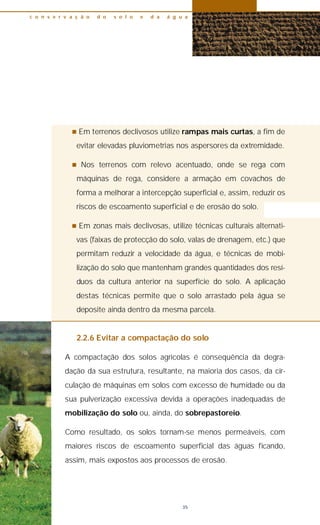 n Em terrenos declivosos utilize rampas mais curtas, a fim de
evitar elevadas pluviometrias nos aspersores da extremidade.
n Nos terrenos com relevo acentuado, onde se rega com
máquinas de rega, considere a armação em covachos de
forma a melhorar a intercepção superficial e, assim, reduzir os
riscos de escoamento superficial e de erosão do solo.
n Em zonas mais declivosas, utilize técnicas culturais alternati-
vas (faixas de protecção do solo, valas de drenagem, etc.) que
permitam reduzir a velocidade da água, e técnicas de mobi-
lização do solo que mantenham grandes quantidades dos resí-
duos da cultura anterior na superfície do solo. A aplicação
destas técnicas permite que o solo arrastado pela água se
deposite ainda dentro da mesma parcela.
2.2.6 Evitar a compactação do solo
A compactação dos solos agrícolas é consequência da degra-
dação da sua estrutura, resultante, na maioria dos casos, da cir-
culação de máquinas em solos com excesso de humidade ou da
sua pulverização excessiva devida a operações inadequadas de
mobilização do solo ou, ainda, do sobrepastoreio.
Como resultado, os solos tornam-se menos permeáveis, com
maiores riscos de escoamento superficial das águas ficando,
assim, mais expostos aos processos de erosão.
c o n s e r v a ç ã o d o s o l o e d a á g u a
35
 