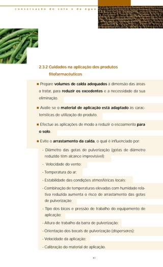 2.3.2 Cuidados na aplicação dos produtos
fitofarmacêuticos
n Prepare volumes de calda adequados à dimensão das áreas
a tratar, para reduzir os excedentes e a necessidade da sua
eliminação.
n Avalie se o material de aplicação está adaptado às carac-
terísticas de utilização do produto.
n Efectue as aplicações de modo a reduzir o escoamento para
o solo.
n Evite o arrastamento da calda, o qual é influenciado por:
- Diâmetro das gotas de pulverização (gotas de diâmetro
reduzido têm alcance imprevisível);
- Velocidade do vento;
- Temperatura do ar;
- Estabilidade das condições atmosféricas locais;
- Combinação de temperaturas elevadas com humidade rela-
tiva reduzida aumenta o risco de arrastamento das gotas
de pulverização;
- Tipo dos bicos e pressão de trabalho do equipamento de
aplicação;
- Altura de trabalho da barra de pulverização;
- Orientação dos bocais de pulverização (dispersores);
- Velocidade da aplicação;
- Calibração do material de aplicação.
c o n s e r v a ç ã o d o s o l o e d a á g u a
41
 