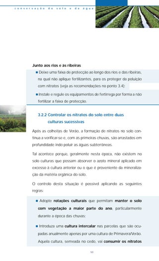 Junto aos rios e às ribeiras
n Deixe uma faixa de protecção ao longo dos rios e das ribeiras,
na qual não aplique fertilizantes, para os proteger da poluição
com nitratos (veja as recomendações no ponto 3.4);
n Instale e regule os equipamentos de fertirrega por forma a não
fertilizar a faixa de protecção.
3.2.2 Controlar os nitratos do solo entre duas
culturas sucessivas
Após as colheitas de Verão, a formação de nitratos no solo con-
tinua a verificar-se e, com as primeiras chuvas, são arrastados em
profundidade indo poluir as águas subterrâneas.
Tal acontece porque, geralmente nesta época, não existem no
solo culturas que possam absorver o azoto mineral aplicado em
excesso à cultura anterior ou o que é proveniente da mineraliza-
ção da matéria orgânica do solo.
O controlo desta situação é possível aplicando as seguintes
regras:
n Adopte rotações culturais que permitam manter o solo
com vegetação a maior parte do ano, particularmente
durante a época das chuvas;
n Introduza uma cultura intercalar nas parcelas que são ocu-
padas anualmente apenas por uma cultura de Primavera/Verão.
Aquela cultura, semeada no cedo, vai consumir os nitratos
c o n s e r v a ç ã o d o s o l o e d a á g u a
53
 