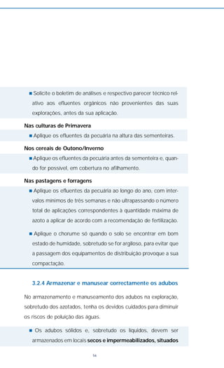 n Solicite o boletim de análises e respectivo parecer técnico rel-
ativo aos efluentes orgânicos não provenientes das suas
explorações, antes da sua aplicação.
Nas culturas de Primavera
n Aplique os efluentes da pecuária na altura das sementeiras.
Nos cereais de Outono/Inverno
n Aplique os efluentes da pecuária antes da sementeira e, quan-
do for possível, em cobertura no afilhamento.
Nas pastagens e forragens
n Aplique os efluentes da pecuária ao longo do ano, com inter-
valos mínimos de três semanas e não ultrapassando o número
total de aplicações correspondentes à quantidade máxima de
azoto a aplicar de acordo com a recomendação de fertilização.
n Aplique o chorume só quando o solo se encontrar em bom
estado de humidade, sobretudo se for argiloso, para evitar que
a passagem dos equipamentos de distribuição provoque a sua
compactação.
3.2.4 Armazenar e manusear correctamente os adubos
No armazenamento e manuseamento dos adubos na exploração,
sobretudo dos azotados, tenha os devidos cuidados para diminuir
os riscos de poluição das águas.
n Os adubos sólidos e, sobretudo os líquidos, devem ser
armazenados em locais secos e impermeabilizados, situados
56
 