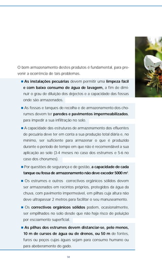 O bom armazenamento destes produtos é fundamental, para pre-
venir a ocorrência de tais problemas.
n As instalações pecuárias devem permitir uma limpeza fácil
e com baixo consumo de água de lavagem, a fim de dimi-
nuir o grau de diluição dos dejectos e a capacidade das fossas
onde são armazenados.
n As fossas e tanques de recolha e de armazenamento dos cho-
rumes devem ter paredes e pavimentos impermeabilizados,
para impedir a sua infiltração no solo.
n A capacidade das estruturas de armazenamento dos efluentes
de pecuária deve ter em conta a sua produção total diária e, no
mínimo, ser suficiente para armazenar o que é produzido
durante o período de tempo em que não é recomendável a sua
aplicação ao solo (3-4 meses no caso dos estrumes e 5-6 no
caso dos chorumes).
n Por questões de segurança e de gestão, a capacidade de cada
tanque ou fossa de armazenamento não deve exceder 5000 m3
.
n Os estrumes e outros correctivos orgânicos sólidos devem
ser armazenados em recintos próprios, protegidos da água da
chuva, com pavimento impermeável, em pilhas cuja altura não
deve ultrapassar 2 metros para facilitar o seu manuseamento.
n Os correctivos orgânicos sólidos podem, ocasionalmente,
ser empilhados no solo desde que não haja risco de poluição
por escoamento superficial.
n As pilhas dos estrumes devem distanciar-se, pelo menos,
10 m de cursos de água ou de drenos, ou 50 m de fontes,
furos ou poços cujas águas sejam para consumo humano ou
para abeberamento do gado.
58
 