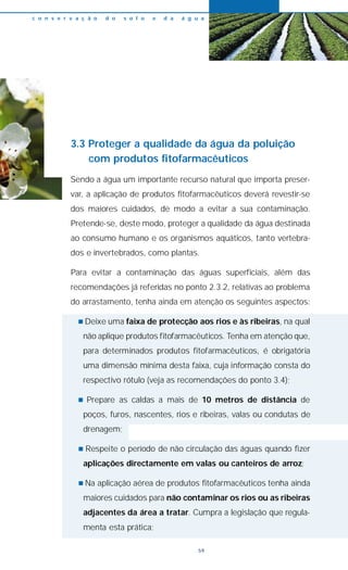 3.3 Proteger a qualidade da água da poluição
com produtos fitofarmacêuticos
Sendo a água um importante recurso natural que importa preser-
var, a aplicação de produtos fitofarmacêuticos deverá revestir-se
dos maiores cuidados, de modo a evitar a sua contaminação.
Pretende-se, deste modo, proteger a qualidade da água destinada
ao consumo humano e os organismos aquáticos, tanto vertebra-
dos e invertebrados, como plantas.
Para evitar a contaminação das águas superficiais, além das
recomendações já referidas no ponto 2.3.2, relativas ao problema
do arrastamento, tenha ainda em atenção os seguintes aspectos:
n Deixe uma faixa de protecção aos rios e às ribeiras, na qual
não aplique produtos fitofarmacêuticos. Tenha em atenção que,
para determinados produtos fitofarmacêuticos, é obrigatória
uma dimensão mínima desta faixa, cuja informação consta do
respectivo rótulo (veja as recomendações do ponto 3.4);
n Prepare as caldas a mais de 10 metros de distância de
poços, furos, nascentes, rios e ribeiras, valas ou condutas de
drenagem;
n Respeite o período de não circulação das águas quando fizer
aplicações directamente em valas ou canteiros de arroz;
n Na aplicação aérea de produtos fitofarmacêuticos tenha ainda
maiores cuidados para não contaminar os rios ou as ribeiras
adjacentes da área a tratar. Cumpra a legislação que regula-
menta esta prática;
c o n s e r v a ç ã o d o s o l o e d a á g u a
59
 
