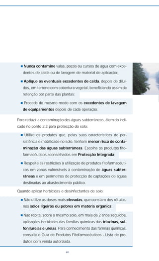 n Nunca contamine valas, poços ou cursos de água com exce-
dentes de calda ou de lavagem de material de aplicação;
n Aplique os eventuais excedentes de calda, depois de diluí-
dos, em terreno com cobertura vegetal, beneficiando assim da
retenção por parte das plantas;
n Proceda do mesmo modo com os excedentes de lavagem
de equipamentos depois de cada operação.
Para reduzir a contaminação das águas subterrâneas, álem do indi-
cado no ponto 2.3 para protecção do solo:
n Utilize os produtos que, pelas suas características de per-
sistência e mobilidade no solo, tenham menor risco de conta-
minação das águas subterrâneas. Escolha os produtos fito-
farmacêuticos aconselhados em Protecção Integrada;
n Respeite as restrições à utilização de produtos fitofarmacêuti-
cos em zonas vulneráveis à contaminação de águas subter-
râneas e em perímetros de protecção de captações de águas
destinadas ao abastecimento público.
Quando aplicar herbicidas e desinfectantes de solo:
n Não utilize as doses mais elevadas, que constam dos rótulos,
nos solos ligeiros ou pobres em matéria orgânica;
n Não repita, sobre o mesmo solo, em mais de 2 anos seguidos,
aplicações herbicidas das famílias químicas das triazinas, sul-
fonilureias e ureias. Para conhecimento das famílias químicas,
consulte o Guia de Produtos Fitofarmacêuticos - Lista de pro-
dutos com venda autorizada.
60
 