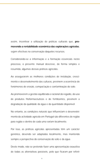 assim, incentivar a utilização de práticas culturais que, pro-
movendo a rentabilidade económica das explorações agrícolas,
sejam efectivas na conservação daqueles recursos.
Considerando-se a informação e a formação essenciais neste
processo, o presente manual descreve, de forma simples e
resumida, algumas dessas práticas agrícolas.
Ao assegurarem as melhores condições de instalação, cresci-
mento e desenvolvimento das culturas, previnem a ocorrência de
fenómenos de erosão, compactação e contaminação do solo.
Ao promoverem a gestão equilibrada e racional do regadio, do uso
de produtos fitofarmacêuticos e de fertilizantes, previnem a
degradação da qualidade da água e da quantidade disponível.
No entanto, as condições naturais que influenciam o desenvolvi-
mento da actividade agrícola em Portugal são diferentes de região
para região e dentro de cada uma variam localmente.
Por isso, as práticas agrícolas apresentadas têm um carácter
genérico, devendo ser adaptadas localmente, mas mantendo
sempre a perspectiva da conservação do solo e da água.
Deste modo, não se pretende fazer uma apresentação exaustiva
de todas as alternativas possíveis, pelo que ficaram por referir
6
 