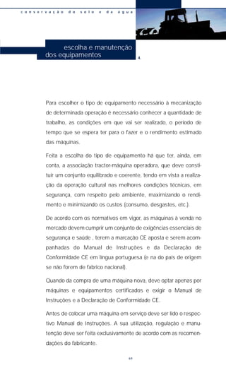 Para escolher o tipo de equipamento necessário à mecanização
de determinada operação é necessário conhecer a quantidade de
trabalho, as condições em que vai ser realizado, o período de
tempo que se espera ter para o fazer e o rendimento estimado
das máquinas.
Feita a escolha do tipo de equipamento há que ter, ainda, em
conta, a associação tractor-máquina operadora, que deve consti-
tuir um conjunto equilibrado e coerente, tendo em vista a realiza-
ção da operação cultural nas melhores condições técnicas, em
segurança, com respeito pelo ambiente, maximizando o rendi-
mento e minimizando os custos (consumo, desgastes, etc.).
De acordo com os normativos em vigor, as máquinas à venda no
mercado devem cumprir um conjunto de exigências essenciais de
segurança e saúde , terem a marcação CE aposta e serem acom-
panhadas do Manual de Instruções e da Declaração de
Conformidade CE em língua portuguesa (e na do país de origem
se não forem de fabrico nacional).
Quando da compra de uma máquina nova, deve optar apenas por
máquinas e equipamentos certificados e exigir o Manual de
Instruções e a Declaração de Conformidade CE.
Antes de colocar uma máquina em serviço deve ser lido o respec-
tivo Manual de Instruções. A sua utilização, regulação e manu-
tenção deve ser feita exclusivamente de acordo com as recomen-
dações do fabricante.
c o n s e r v a ç ã o d o s o l o e d a á g u a
69
escolha e manutenção
dos equipamentos 4.
 