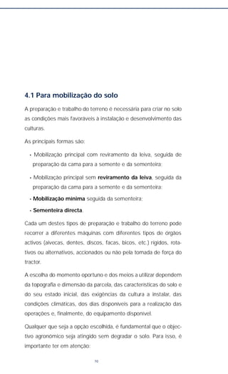 4.1 Para mobilização do solo
A preparação e trabalho do terreno é necessária para criar no solo
as condições mais favoráveis à instalação e desenvolvimento das
culturas.
As principais formas são:
• Mobilização principal com reviramento da leiva, seguida de
preparação da cama para a semente e da sementeira;
• Mobilização principal sem reviramento da leiva, seguida da
preparação da cama para a semente e da sementeira;
• Mobilização mínima seguida da sementeira;
• Sementeira directa.
Cada um destes tipos de preparação e trabalho do terreno pode
recorrer a diferentes máquinas com diferentes tipos de órgãos
activos (aivecas, dentes, discos, facas, bicos, etc.) rígidos, rota-
tivos ou alternativos, accionados ou não pela tomada de força do
tractor.
A escolha do momento oportuno e dos meios a utilizar dependem
da topografia e dimensão da parcela, das características do solo e
do seu estado inicial, das exigências da cultura a instalar, das
condições climáticas, dos dias disponíveis para a realização das
operações e, finalmente, do equipamento disponível.
Qualquer que seja a opção escolhida, é fundamental que o objec-
tivo agronómico seja atingido sem degradar o solo. Para isso, é
importante ter em atenção:
70
 
