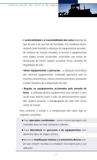 • A praticabilidade e a transitabilidade dos solos depende do
tipo de solo e do seu teor de humidade. Em condições desfa-
voráveis (solo húmido) a utilização de equipamentos pesados,
de esforços de tracção elevados, o recurso a equipamentos
com órgãos activos accionados, associados aos meios de
deslocação do tractor, podem ocasionar riscos elevados de
degradação do solo.
• Variar equipamentos e percursos - a utilização sistemática
dos mesmos equipamentos, realizando operações com as
mesmas características, e/ou os mesmos percursos, ocasionam
a prazo situações de compactação do solo.
• Regular os equipamentos accionados pela tomada de
força - a utilização destes equipamentos leva sempre a uma
acção mais violenta sobre o solo. Se deficientemente regula-
dos, podem provocar a desagregação do solo com riscos
sérios de erosão.
Para contrariar a erosão e a compactação dos solos siga os
seguintes conselhos:
n Faça operações combinadas - numa mesma passagem são
realizadas duas ou mais operações culturais;
n Faça alternância de percursos e de equipamentos com
diferentes tipos de órgãos activos;
n Recorra à mobilização mínima e à sementeira directa sem-
pre que estejam reunidas as condições necessárias para a sua
aplicação.
c o n s e r v a ç ã o d o s o l o e d a á g u a
71
 