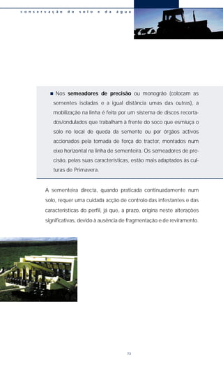 n Nos semeadores de precisão ou monogrão (colocam as
sementes isoladas e a igual distância umas das outras), a
mobilização na linha é feita por um sistema de discos recorta-
dos/ondulados que trabalham à frente do soco que esmiuça o
solo no local de queda da semente ou por órgãos activos
accionados pela tomada de força do tractor, montados num
eixo horizontal na linha de sementeira. Os semeadores de pre-
cisão, pelas suas características, estão mais adaptados às cul-
turas de Primavera.
A sementeira directa, quando praticada continuadamente num
solo, requer uma cuidada acção de controlo das infestantes e das
características do perfil, já que, a prazo, origina neste alterações
significativas, devido à ausência de fragmentação e de reviramento.
c o n s e r v a ç ã o d o s o l o e d a á g u a
73
 