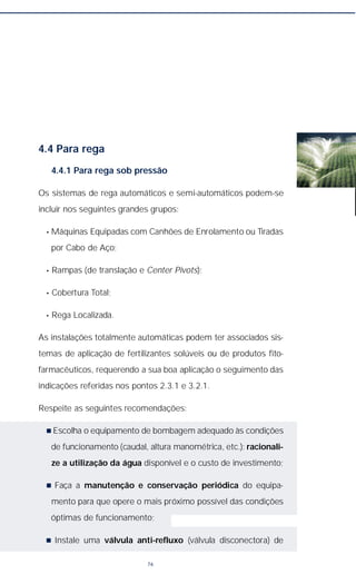 4.4 Para rega
4.4.1 Para rega sob pressão
Os sistemas de rega automáticos e semi-automáticos podem-se
incluir nos seguintes grandes grupos:
• Máquinas Equipadas com Canhões de Enrolamento ou Tiradas
por Cabo de Aço;
• Rampas (de translação e Center Pivots);
• Cobertura Total;
• Rega Localizada.
As instalações totalmente automáticas podem ter associados sis-
temas de aplicação de fertilizantes solúveis ou de produtos fito-
farmacêuticos, requerendo a sua boa aplicação o seguimento das
indicações referidas nos pontos 2.3.1 e 3.2.1.
Respeite as seguintes recomendações:
n Escolha o equipamento de bombagem adequado às condições
de funcionamento (caudal, altura manométrica, etc.): racionali-
ze a utilização da água disponível e o custo de investimento;
n Faça a manutenção e conservação periódica do equipa-
mento para que opere o mais próximo possível das condições
óptimas de funcionamento;
n Instale uma válvula anti-refluxo (válvula disconectora) de
76
 