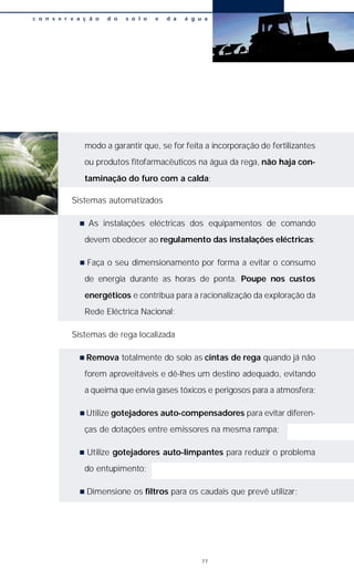 modo a garantir que, se for feita a incorporação de fertilizantes
ou produtos fitofarmacêuticos na água da rega, não haja con-
taminação do furo com a calda;
Sistemas automatizados
n As instalações eléctricas dos equipamentos de comando
devem obedecer ao regulamento das instalações eléctricas;
n Faça o seu dimensionamento por forma a evitar o consumo
de energia durante as horas de ponta. Poupe nos custos
energéticos e contribua para a racionalização da exploração da
Rede Eléctrica Nacional;
Sistemas de rega localizada
n Remova totalmente do solo as cintas de rega quando já não
forem aproveitáveis e dê-lhes um destino adequado, evitando
a queima que envia gases tóxicos e perigosos para a atmosfera;
n Utilize gotejadores auto-compensadores para evitar diferen-
ças de dotações entre emissores na mesma rampa;
n Utilize gotejadores auto-limpantes para reduzir o problema
do entupimento;
n Dimensione os filtros para os caudais que prevê utilizar;
c o n s e r v a ç ã o d o s o l o e d a á g u a
77
 