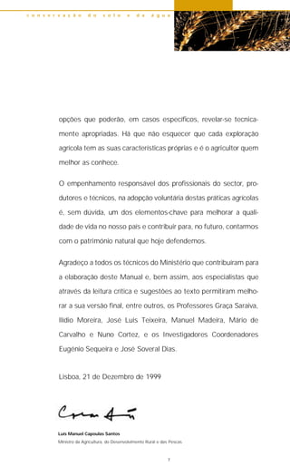 opções que poderão, em casos específicos, revelar-se tecnica-
mente apropriadas. Há que não esquecer que cada exploração
agrícola tem as suas características próprias e é o agricultor quem
melhor as conhece.
O empenhamento responsável dos profissionais do sector, pro-
dutores e técnicos, na adopção voluntária destas práticas agrícolas
é, sem dúvida, um dos elementos-chave para melhorar a quali-
dade de vida no nosso país e contribuir para, no futuro, contarmos
com o património natural que hoje defendemos.
Agradeço a todos os técnicos do Ministério que contribuíram para
a elaboração deste Manual e, bem assim, aos especialistas que
através da leitura crítica e sugestões ao texto permitiram melho-
rar a sua versão final, entre outros, os Professores Graça Saraiva,
Ilídio Moreira, José Luis Teixeira, Manuel Madeira, Mário de
Carvalho e Nuno Cortez, e os Investigadores Coordenadores
Eugénio Sequeira e José Soveral Dias.
Lisboa, 21 de Dezembro de 1999
c o n s e r v a ç ã o d o s o l o e d a á g u a
7
Luís Manuel Capoulas Santos
Ministro da Agricultura, do Desenvolvimento Rural e das Pescas
 