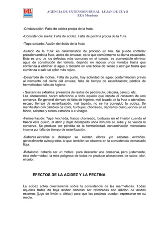 AGENCIA DE EXTENSION RURAL LUJAN DE CUYO
                                EEA Mendoza



-Cristalización: Falta de acidez propia de la fruta.

-Consistencia suelta: Falta de acidez. Falta de pectina propia de la fruta.

-Tapa oxidada: Acción del ácido de la fruta

-Subido de la fruta: es característico de proceso en frío. Se puede controlar
precalentando la fruta, antes de envasar, es lo que comúnmente se llama escaldado.
Éste es uno de los defectos más comunes en el tomate, es aconsejable eliminar
agua de constitución del tomate, dejando en reposo unos minutos hasta que
comienza a eliminar el agua o clocarlo en una bolsa de lienzo y estrujar hasta que
comienza a salir un color más rojizo.

-Desarrollo de mohos: Falta de punto, hay actividad de agua; contaminación previa
al momento del cierre del envase; falta de tiempo de esterilización; pérdida de
hermeticidad; falta de higiene

- Sustancias extrañas: presencia de restos de pedúnculo, cáscara, carozo, etc.
Las alteraciones hacen referencia a todo aquello que impide el consumo de una
conserva. En general derivan de falta de higiene, mal lavado de la fruta o utensilios,
escaso tiempo de esterilización, mal tapado, no se ha corregido la acidez. Se
manifiestan con cambios de color, burbujas, chorreado, depósitos blanquecinos en el
fondo, sabores y olores extraños o a vinagre.

-Fermentación: Tapa hinchada, frasco chorreado, burbujas en el interior cuando el
frasco esta quieto, al abrir y dejar destapado unos minutos se sube y se vuelca la
conserva. Se produce por pérdida de la hermeticidad, contaminación microbiana
interna por falta de tiempo de esterilización.

-Sabores extraños: al destapar se sienten olores y/o sabores extraños,
generalmente avinagrados lo que también se observa en la consistencia demasiado
floja.

-Botulismo: debería ser un motivo para descartar una conserva, pero justamente,
ésta enfermedad, la más peligrosa de todas no produce alteraciones de sabor, olor,
ni color.



       EFECTOS DE LA ACIDEZ Y LA PECTINA

La acidez actúa directamente sobre la consistencia de las mermeladas. Todas
aquellas frutas de baja acidez deberán ser reforzadas con adición de ácidos
externos (jugo de limón o cítrico) para que las pectinas puedan expresarse en su
medio.
 