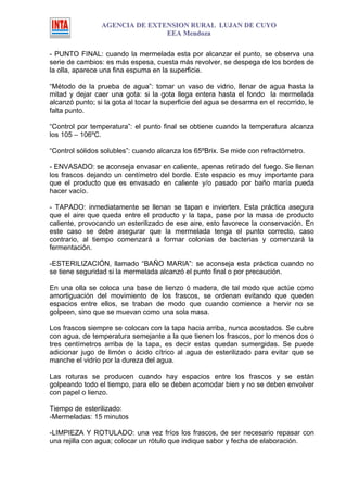 AGENCIA DE EXTENSION RURAL LUJAN DE CUYO
                                EEA Mendoza

- PUNTO FINAL: cuando la mermelada esta por alcanzar el punto, se observa una
serie de cambios: es más espesa, cuesta más revolver, se despega de los bordes de
la olla, aparece una fina espuma en la superficie.

“Método de la prueba de agua”: tomar un vaso de vidrio, llenar de agua hasta la
mitad y dejar caer una gota: si la gota llega entera hasta el fondo la mermelada
alcanzó punto; si la gota al tocar la superficie del agua se desarma en el recorrido, le
falta punto.

“Control por temperatura”: el punto final se obtiene cuando la temperatura alcanza
los 105 – 106ºC.

“Control sólidos solubles”: cuando alcanza los 65ºBrix. Se mide con refractómetro.

- ENVASADO: se aconseja envasar en caliente, apenas retirado del fuego. Se llenan
los frascos dejando un centímetro del borde. Este espacio es muy importante para
que el producto que es envasado en caliente y/o pasado por baño maría pueda
hacer vacío.

- TAPADO: inmediatamente se llenan se tapan e invierten. Esta práctica asegura
que el aire que queda entre el producto y la tapa, pase por la masa de producto
caliente, provocando un esterilizado de ese aire, esto favorece la conservación. En
este caso se debe asegurar que la mermelada tenga el punto correcto, caso
contrario, al tiempo comenzará a formar colonias de bacterias y comenzará la
fermentación.

-ESTERILIZACIÓN, llamado “BAÑO MARIA”: se aconseja esta práctica cuando no
se tiene seguridad si la mermelada alcanzó el punto final o por precaución.

En una olla se coloca una base de lienzo ó madera, de tal modo que actúe como
amortiguación del movimiento de los frascos, se ordenan evitando que queden
espacios entre ellos, se traban de modo que cuando comience a hervir no se
golpeen, sino que se muevan como una sola masa.

Los frascos siempre se colocan con la tapa hacia arriba, nunca acostados. Se cubre
con agua, de temperatura semejante a la que tienen los frascos, por lo menos dos o
tres centímetros arriba de la tapa, es decir estas quedan sumergidas. Se puede
adicionar jugo de limón o ácido cítrico al agua de esterilizado para evitar que se
manche el vidrio por la dureza del agua.

Las roturas se producen cuando hay espacios entre los frascos y se están
golpeando todo el tiempo, para ello se deben acomodar bien y no se deben envolver
con papel o lienzo.

Tiempo de esterilizado:
-Mermeladas: 15 minutos

-LIMPIEZA Y ROTULADO: una vez fríos los frascos, de ser necesario repasar con
una rejilla con agua; colocar un rótulo que indique sabor y fecha de elaboración.
 