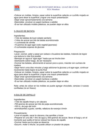 AGENCIA DE EXTENSION RURAL LUJAN DE CUYO
                                EEA Mendoza

-Colocar en moldes, limpios, pasar sobre la superficie caliente un cuchillo mojado en
agua para alisar la superficie y lograr una mayor presentación
-Dejar orear aproximadamente una semana
-Desmoldar, envolver en papel manteca o celofán
-Si se han utilizado moldes plásticos, se pueden dejar en ellos


3- DULCE DE BATATA

Ingredientes:
-1 kilo de batatas de buen estado sanitario
-1 kilos de azúcar por kilo de batata acondicionada
-1 cucharada de vainilla
-10 gramos de agar-agar (cola vegetal japonesa)
-2 cucharadas soperas de glucosa

Preparación:
-Lavar, cocinar, pelar y pasar por cedazo o licuadora las batatas, tratando de lograr
una textura lo más fina posible
-Remojar en agua el “agar-agar” hasta que se hinche bien
-Deshacerlo sobre fuego, de ser necesario
-Cocinar las batatas, adicionando el azúcar poco a poco, mezclar con cuchara de
madera
-Dejar hervir unos diez minutos y luego adicionar la glucosa y el agar-agar, continuar
revolviendo hasta lograr el punto final
-Colocar en moldes, limpios, pasar sobre la superficie caliente un cuchillo mojado en
agua para alisar la superficie y lograr una mayor presentación
-Dejar orear aproximadamente una semana
-Desmoldar, envolver en papel manteca o celofán
-Si se han utilizado moldes plásticos, se pueden dejar en ellos

Nota: antes de volcar en los moldes se puede agregar chocolate, cerezas ó nueces
confitadas (no en fresco)


4-DULCE DE ZAPALLO

Ingredientes:
-1 kilo de zapallo limpio y sin cáscara
-700 gramos de azúcar por kilo de pulpa acondicionada
-100 cc. de jugo del imón
-aromatizantes a gusto, vainilla, ralladura de naranja ó limón

Procedimiento:
-Lavar el zapallo, sacar la cáscara y las semillas y trozar
-Preparar en una olla 1 litro de agua y 500 gramos de azúcar, llevar al fuego y en el
momento que suelta el hervor colocar los trozos de zapallo
-Cocinar hasta que la pulpa se desarme
-Escurrir, moler o triturar, se puede utilizar un pisador de papas
 
