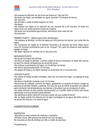 AGENCIA DE EXTENSION RURAL LUJAN DE CUYO
                                EEA Mendoza

-Se prepara la solución de cal como se indica en “Uso de Cal”
-Se lavan los higos, se escaldan en agua, durante 15 minutos de hervor
-Se escurren
-Se pinchan o corta la parte superior en cruz
-Se pesan
-Se colocan los higos en la solución de cal, durante 30 a 40 minutos. Al frotar los
higos unos con otros parecen trozos de madera
-Se lavan con abundante agua limpia, eliminando todo resto de cal
-Se escurren

PRIMER PUNTO – (Básica para todo almibarado)
 -Se prepara el almíbar, un litro de agua por 500 gramos de azúcar, por cada kilo de
higos
-Se incorporan los higos en el almíbar hirviendo y la cáscara de limón Dejar hervir
unos 20 minutos controlando que no se “chupen”. En caso de observar este defecto
apagar el fuego
-Se dejan reposar en almíbar de un día para otro

SEGUNDO PUNTO
-Se sacan los higos del almíbar
-Se lleva al fuego el almíbar, cuando suelte el hervor incorporar el resto del azúcar,
es decir la misma cantidad que en el primer punto
-Se colocan nuevamente los higos, en el almíbar hirviendo
-Se hierve aproximadamente 15 minutos
-Se apaga el fuego y se dejan reposar en el almíbar de un día para otro

TERCER PUNTO
-Se coloca al fuego la paila completa, esta vez sin sacar los higos, se agrega el jugo
de limón
-Se lleva a ebullición durante unos 15 minutos
-Se envasa en caliente, primero los higos, golpeando un poquito el frasco y luego se
adiciona el almíbar filtrado y caliente. En caso de que se enfríe el almíbar se calienta
para mantener las temperaturas constantes y favorecer que se produzca el vacío
-Se debe eliminar el aire ocluido introduciendo un cuchillo hasta el fondo del frasco
ejerciendo una leve presión hacia adentro
-Se esteriliza a baño maría 25 minutos a partir de que suelta el hervor
-No se dejan enfriar los frascos con la tapa sumergida en el agua del baño maría o
se sacan los frascos o se saca el agua


4-QUINOTOS EN ALMIBAR


Ingredientes:
-Quinotos en buen estado de madurez y sanitario
-Almíbar inicial, 500 gramos de azúcar por litro de agua
Se necesita un litro de almíbar por kilo y medio de quinotos

Procedimiento
 