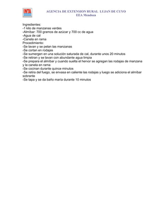 AGENCIA DE EXTENSION RURAL LUJAN DE CUYO
                               EEA Mendoza

Ingredientes:
-1 kilo de manzanas verdes
-Almíbar: 700 gramos de azúcar y 700 cc de agua
-Agua de cal
-Canela en rama
Procedimiento:
-Se lavan y se pelan las manzanas
-Se cortan en rodajas
-Se sumergen en una solución saturada de cal, durante unos 20 minutos
-Se retiran y se lavan con abundante agua limpia
-Se prepara el almíbar y cuando suelta el hervor se agregan las rodajas de manzana
y la canela en rama
-Se cocinan durante quince minutos
-Se retira del fuego, se envasa en caliente las rodajas y luego se adiciona el almíbar
sobrante
-Se tapa y se da baño maría durante 10 minutos
 