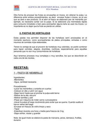 AGENCIA DE EXTENSION RURAL LUJAN DE CUYO
                               EEA Mendoza

Otra forma de procesar las frutas es envasarlas en trozos, sin obtener la pulpa. La
diferencia entre ambos procedimientos, es decir envasar frutas o trozos, es el uso
que se dará a ese producto. Si al abrir el frasco se elaborará pan de membrillo por
ejemplo, es necesario contar con la pulpa. Si se elaborará una mermelada rápida
para consumo inmediato o bien para acompañar alguna tarta se usan los trozos. Lo
importante es no dejar que la fruta se pierda sin utilizar.


      2- PASTAS DE HORTALIZAS

Estas pastas nos permiten disponer de las hortalizas semi procesadas en el
momento oportuno, como acompañantes de platos principales, entradas o como
insumos de comidas m{as elaboradas.

Tienen la ventaja de que al provenir de hortalizas muy coloridas, se podrá combinar
para lograr comidas, alegres, divertidas, nutritivas, especialmente para aquellas
personas que no son muy consumidoras de hortalizas

Aquí tenemos procesos muy complejos o muy sencillos, los que se describirán en
cada una de las recetas.




RECETAS:
1 – PASTA DE MEMBRILLO
Ingredientes:
-Membrillos
-Agua, cantidad necesaria

Procedimiento:
-Lavar los membrillos y cortarlos en cuartos
-Colocar en olla y cubrir con agua
-Dejar hervir hasta que al pinchar la pulpa esté tierna
-Retirar de la olla, escurrir
-Retirar semillas y piel
-Pasar por máquina de moler carne o procesadora
-Llevar la pulpa al fuego revolviendo para evitar que se queme. Cuando suelta el
hervor retirar del fuego
-Envasar en frascos de vidrio limpio y seco
-Tapar
-Esterilizar durante una hora y media para frascos de 3 kg.
-Dejar enfriar, rotular y guardar

Nota: de igual modo se elabora la pasta de manzana, peras, damasco, frutillas,
durazno
 