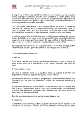 AGENCIA DE EXTENSION RURAL LUJAN DE CUYO
                                EEA Mendoza



Si se prepara el almíbar, se deja hervir, suelta una espuma gruesa y oscura que se
elimina y se logra una solución brillante, suave y armónica al paladar, debido a que
se invierte la sacarosa dando glucosa y fructuosa que tienen gustos agradables. Es
conveniente adicionar unas gotas de jugo de limón, para favorecer la inversión de la
sacarosa y la eliminación de las impurezas.

Otro componente importante es la fruta, responsable de los aromas y sabores de
cada licor. Esta debe ser madura, para aprovechar mejor sus aromas y azúcares. En
caso de frutos de carozo, solo se puede utilizar un 20% de ellos porque contienen
ácido cianhídrico que es tóxico. Además hay que evitar el contacto con metales.

Un defecto característico en los licores caseros es la turbidez, dada por las pectinas
propias de la fruta, la que no se puede eliminar por filtración, se controla utilizando
preparados enzimáticos, por fermentación del jugo a utilizar o dejando reposar el
jugo de fruta con el alcohol, todos estos procesos destruyen las pectinas.

Algunos productos enzimáticos que se pueden utilizar son: Pectinol, Filtragol, Safter,
Panzym Rapid. Se usa 1 gramo disuelto en un poco de jugo por kilo de fruta.


Los licores se pueden obtener por:

1- Mezclas

En el primer caso se trata de armonizar aromas como sabores, con la mezcla de:
agua, azúcar, alcohol y la base del licor como: yemas, chocolate, café, dulce de
leche

2- Fermentación de fruta

Se coloca a fermentar frutas con la ayuda de azúcar, y un poco de alcohol, para
dirigir la fermentación en los productos que se desean obtener.

En este caso el azúcar de la fruta y el agregado para favorecer la fermentación, será
consumido por las levaduras generando alcohol con sustancias aromáticas y
sabores.

Al finalizar la fermentación se diluye este concentrado alcohólico con almíbar para
diluir el alcohol hasta obtener un licor cuyos componentes básicos como el alcohol,
el almíbar y los sabores se encuentren en un equilibrio justo para lograr una bebida
suave, rica y sin exceso de alcohol.

De esta manera se procesan: uva, guinda, cereza, durazno, etc.

3- Maceración

Muchas frutas tienen aromas y sabores que son solubles en alcohol, en estos casos
se colocan las cáscaras a macerar en alcohol. El tiempo mínimo para que estas
 
