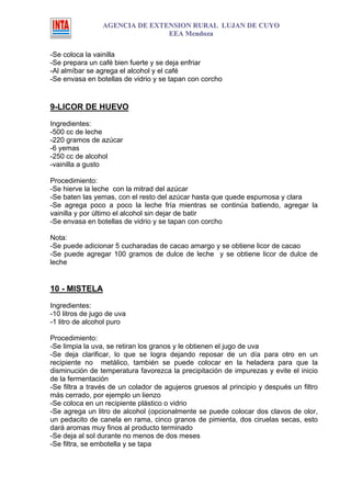 AGENCIA DE EXTENSION RURAL LUJAN DE CUYO
                                EEA Mendoza

-Se coloca la vainilla
-Se prepara un café bien fuerte y se deja enfriar
-Al almíbar se agrega el alcohol y el café
-Se envasa en botellas de vidrio y se tapan con corcho


9-LICOR DE HUEVO
Ingredientes:
-500 cc de leche
-220 gramos de azúcar
-6 yemas
-250 cc de alcohol
-vainilla a gusto

Procedimiento:
-Se hierve la leche con la mitrad del azúcar
-Se baten las yemas, con el resto del azúcar hasta que quede espumosa y clara
-Se agrega poco a poco la leche fría mientras se continúa batiendo, agregar la
vainilla y por último el alcohol sin dejar de batir
-Se envasa en botellas de vidrio y se tapan con corcho

Nota:
-Se puede adicionar 5 cucharadas de cacao amargo y se obtiene licor de cacao
-Se puede agregar 100 gramos de dulce de leche y se obtiene licor de dulce de
leche


10 - MISTELA

Ingredientes:
-10 litros de jugo de uva
-1 litro de alcohol puro

Procedimiento:
-Se limpia la uva, se retiran los granos y le obtienen el jugo de uva
-Se deja clarificar, lo que se logra dejando reposar de un día para otro en un
recipiente no metálico, también se puede colocar en la heladera para que la
disminución de temperatura favorezca la precipitación de impurezas y evite el inicio
de la fermentación
-Se filtra a través de un colador de agujeros gruesos al principio y después un filtro
más cerrado, por ejemplo un lienzo
-Se coloca en un recipiente plástico o vidrio
-Se agrega un litro de alcohol (opcionalmente se puede colocar dos clavos de olor,
un pedacito de canela en rama, cinco granos de pimienta, dos ciruelas secas, esto
dará aromas muy finos al producto terminado
-Se deja al sol durante no menos de dos meses
-Se filtra, se embotella y se tapa
 
