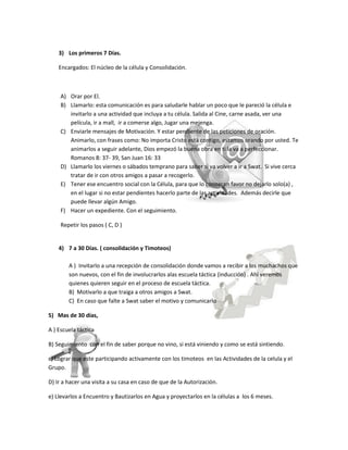 3) Los primeros 7 Días.

    Encargados: El núcleo de la célula y Consolidación.



     A) Orar por El.
     B) Llamarlo: esta comunicación es para saludarle hablar un poco que le pareció la célula e
        invitarlo a una actividad que incluya a tu célula. Salida al Cine, carne asada, ver una
        película, ir a mall, ir a comerse algo, Jugar una mejenga.
     C) Enviarle mensajes de Motivación. Y estar pendiente de las peticiones de oración.
        Animarlo, con frases como: No importa Cristo está contigo, estamos orando por usted. Te
        animarlos a seguir adelante, Dios empezó la buena obra en ti la va a perfeccionar.
        Romanos 8: 37- 39, San Juan 16: 33
     D) Llamarlo los viernes o sábados temprano para saber si va volver a ir a Swat. Si vive cerca
        tratar de ir con otros amigos a pasar a recogerlo.
     E) Tener ese encuentro social con la Célula, para que lo conozcan favor no dejarlo solo(a) ,
        en el lugar si no estar pendientes hacerlo parte de las actividades. Además decirle que
        puede llevar algún Amigo.
     F) Hacer un expediente. Con el seguimiento.

     Repetir los pasos ( C, D )


    4) 7 a 30 Días. ( consolidación y Timoteos)

        A ) Invitarlo a una recepción de consolidación donde vamos a recibir a los muchachos que
        son nuevos, con el fin de involucrarlos alas escuela táctica (inducción) . Ahí veremos
        quienes quieren seguir en el proceso de escuela táctica.
        B) Motivarlo a que traiga a otros amigos a Swat.
        C) En caso que falte a Swat saber el motivo y comunicarlo

5) Mas de 30 días,

A ) Escuela táctica

B) Seguimiento con el fin de saber porque no vino, si está viniendo y como se está sintiendo.

c) Lograr que este participando activamente con los timoteos en las Actividades de la celula y el
Grupo.

D) Ir a hacer una visita a su casa en caso de que de la Autorización.

e) Llevarlos a Encuentro y Bautizarlos en Agua y proyectarlos en la células a los 6 meses.
 