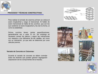 PROCESOS Y TÉCNICAS CONSTRUCTIVAS:
Para realizar el armado de columna primero se coloca el
acero longitudinal y luego el transversal. Al hablar de
acero transversal se habla de los zunchos, que son los
que sostienen el acero longitudinal y les dan la forma, ai
como la estabilidad.
Dichos zunchos tienen ciertas especificaciones,
generalmente van a cada 10 cm. Sin embargo es
necesario revisar los planos y seguir las indicaciones
con respecto a los diámetros de las cabillas, así como
con su colocación, ya que esto se determina por unos
cálculos previos.
Vaciado de Concreto en Columnas:
Durante el vaciado de concreto se deben controlar
todos los factores que puedan generar segregación
(separación de los componentes de la mezcla).
 