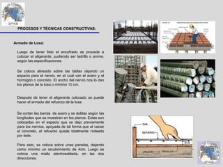 PROCESOS Y TÉCNICAS CONSTRUCTIVAS:
Armado de Losa:
Luego de tener listo el encofrado se procede a
colocar el aligerante, pudiendo ser ladrillo o anime,
según las especificaciones.
Se coloca alineado sobre las tablas dejando un
espacio para el nervio, en el cual van el acero y el
hormigón o concreto. El ancho del nervio nos lo dan
los planos de la losa o mínimo 10 cm.
Después de tener el aligerante colocado se puede
hacer el armado del refuerzo de la losa.
Se cortan las barras de acero y se doblan según las
longitudes que se muestran en los planos. Estas son
colocadas en el espacio que se dejo previamente
para los nervios, apoyada de tal forma que al vaciar
el concreto, el refuerzo quede totalmente rodeado
por éste.
Para esto, se coloca sobre unas panelas, dejando
como mínimo un recubrimiento de 4cm. Luego se
coloca una malla electrosoldada, en las dos
direcciones.
 