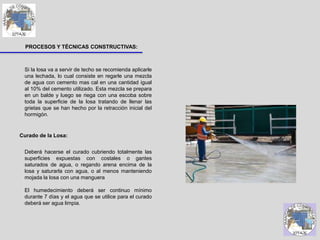 PROCESOS Y TÉCNICAS CONSTRUCTIVAS:
Si la losa va a servir de techo se recomienda aplicarle
una lechada, lo cual consiste en regarle una mezcla
de agua con cemento mas cal en una cantidad igual
al 10% del cemento utilizado. Esta mezcla se prepara
en un balde y luego se riega con una escoba sobre
toda la superficie de la losa tratando de llenar las
grietas que se han hecho por la retracción inicial del
hormigón.
Deberá hacerse el curado cubriendo totalmente las
superficies expuestas con costales o gantes
saturados de agua, o regando arena encima de la
losa y saturarla con agua, o al menos manteniendo
mojada la losa con una manguera
El humedecimiento deberá ser continuo mínimo
durante 7 días y el agua que se utilice para el curado
deberá ser agua limpia.
Curado de la Losa:
 
