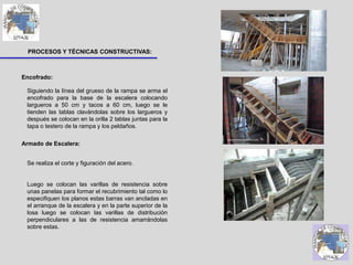 PROCESOS Y TÉCNICAS CONSTRUCTIVAS:
Siguiendo la línea del grueso de la rampa se arma el
encofrado para la base de la escalera colocando
largueros a 50 cm y tacos a 60 cm, luego se le
tienden las tablas clavándolas sobre los largueros y
después se colocan en la orilla 2 tablas juntas para la
tapa o testero de la rampa y los peldaños.
Se realiza el corte y figuración del acero.
Luego se colocan las varillas de resistencia sobre
unas panelas para formar el recubrimiento tal como lo
especifiquen los planos estas barras van ancladas en
el arranque de la escalera y en la parte superior de la
losa luego se colocan las varillas de distribución
perpendiculares a las de resistencia amarrándolas
sobre estas.
Encofrado:
Armado de Escalera:
 