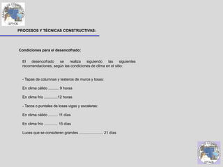 PROCESOS Y TÉCNICAS CONSTRUCTIVAS:
El desencofrado se realiza siguiendo las siguientes
recomendaciones, según las condiciones de clima en el sitio:
- Tapas de columnas y testeros de muros y losas:
En clima cálido .......... 9 horas
En clima frío .............12 horas
- Tacos o puntales de losas vigas y escaleras:
En clima cálido ......... 11 días
En clima frío ............. 15 días
Luces que se consideren grandes ....................... 21 días
Condiciones para el desencofrado:
 