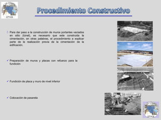  Para dar paso a la construcción de muros portantes vaciados
en sitio (túnel), es necesario que este construida la
cimentación, en otras palabras, el procedimiento a explicar
parte de la realización previa de la cimentación de la
edificación.
 Preparación de muros y placas con refuerzo para la
fundición
 Fundición de placa y muro de nivel inferior
 Colocación de pasarela
 