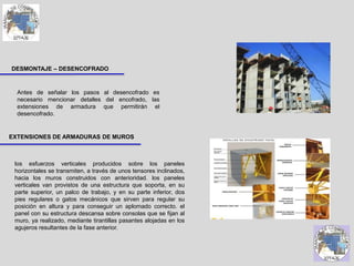 los esfuerzos verticales producidos sobre los paneles
horizontales se transmiten, a través de unos tensores inclinados,
hacia los muros construidos con anterioridad. los paneles
verticales van provistos de una estructura que soporta, en su
parte superior, un palco de trabajo, y en su parte inferior, dos
pies regulares o gatos mecánicos que sirven para regular su
posición en altura y para conseguir un aplomado correcto. el
panel con su estructura descansa sobre consolas que se fijan al
muro, ya realizado, mediante tirantillas pasantes alojadas en los
agujeros resultantes de la fase anterior.
EXTENSIONES DE ARMADURAS DE MUROS
DESMONTAJE – DESENCOFRADO
Antes de señalar los pasos al desencofrado es
necesario mencionar detalles del encofrado, las
extensiones de armadura que permitirán el
desencofrado.
 