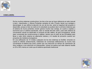 CONCLUSIÓN:
De los muchos sistemas constructivos ,los dos a los que se hace referencia en este manual
a decir: «Aporticado» y «Muros Portantes vaciados en sitio (Túnel)» tienen sus ventajas y
desventajas, lo que define la elección de uno de los dos, seria la magnitud del proyecto a
desarrollar, porque si bien es cierto en lo estudiado se pudiera decir a primera instancia que
el sistema de muros portantes «túnel» genera mucha mas ventaja, en cuanto a rapidez y
economía que un sistema aporticado, esto no resulta del todo cierto, pues este sistema es
conveniente cuando se desarrolla un proyecto de alto calibre, de gran envergadura, donde
sean numerosas las construcciones a realizar, siendo que el costo de las formaletas para
llevar a cabo dicho sistema es altamente costoso y no resulta de provecho cuando son
proyectos de mediana envergadura.
En una edificación de 10 niveles cualquiera de los dos sistemas es factible, tomando en
cuenta lo referido anteriormente, tratándose de numerosas edificaciones es mucho mas
conveniente el sistema tipo túnel, puesto que una reducción en tiempo de culminación de
obra conlleva a una reducción en presupuesto, incluso se estima que este sistema resulta
un 25 a 30% menos en costo que el sistema aporticado tradicional.
 