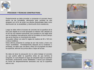 PROCESOS Y TÉCNICAS CONSTRUCTIVAS:
Posteriormente se debe proceder a compactar el concreto fresco
dentro de las formaletas, eliminando gran cantidad de aire
atrapado con el fin de evitar sus efectos perjudiciales tales como
disminución de la durabilidad, y disminución de la resistencia.
Luego se debe retirar el exceso de concreto de la superficie de la
losa para dejarla en el nivel apropiado el método más utilizado es
el uso de una maestra transversal, que consiste en una regla recta
que se desplaza manualmente sobre la formaleta al mismo tiempo
que se le imprime un movimiento de vaivén.
Se pueden utilizar con este fin reglas de madera de 50 x 120 mm
o tubos metálicos.
Estos últimos presentan la ventaja de ser más rectos y tener una
mayor durabilidad. Inmediatamente después de la nivelación o
enrasado, se debe usar una llana o flota con el propósito de alisar
la superficie, eliminar los puntos altos o bajos de la losa.
Se debe de tener la precaución de no sobre trabajar el concreto
ya que podría sellar la superficie antes de que termine el
sangrado, lo cual atraparía el agua de sangrado bajo la superficie
terminada, produciendo zonas debilitadas o vacíos que acabarán
en forma de desprendimientos laminares una vez la superficie
este en uso.
 