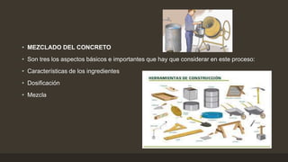 • MEZCLADO DEL CONCRETO
• Son tres los aspectos básicos e importantes que hay que considerar en este proceso:
• Características de los ingredientes
• Dosificación
• Mezcla
 