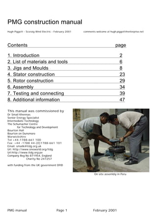 PMG construction manual
Hugh Piggott - Scoraig Wind Electric - February 2001 comments welcome at hugh.piggott@enterprise.net
Contents page
1. Introduction 2
2. List of materials and tools 6
3. Jigs and Moulds 8
4. Stator construction 23
5. Rotor construction 29
6. Assembly 34
7. Testing and connecting 39
8. Additional information 47
This manual was commissioned by
Dr Smail Khennas
Senior Energy Specialist
Intermediate Technology
The Schumacher Centre
for Technology and Development
Bourton Hall
Bourton on Dunsmore
Warwickshire
Tel +44-1788-661 100
Fax: +44 -1788 44-(0)1788-661 101
Email: smailk@itdg.org.uk
Url: http://www.oneworld.org/itdg
Url:http://www.itdg.org.pe
Company Reg No 871954, England
Charity No 247257
with funding from the UK government DFID
On site assembly in Peru
PMG manual Page 1 February 2001
 