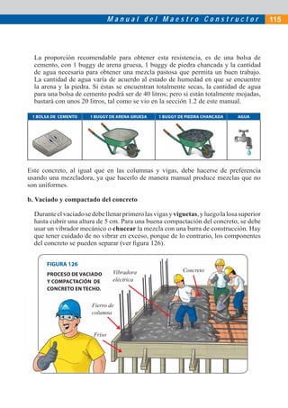 M a n u a l d e l M a e s t r o C o n s t r u c t o r
La proporción recomendable para obtener esta resistencia, es de una bolsa de
cemento, con 1 buggy de arena gruesa, 1 buggy de piedra chancada y la cantidad
de agua necesaria para obtener una mezcla pastosa que permita un buen trabajo.
La cantidad de agua varía de acuerdo al estado de humedad en que se encuentre
la arena y la piedra. Si éstas se encuentran totalmente secas, la cantidad de agua
para una bolsa de cemento podrá ser de 40 litros; pero si están totalmente mojadas,
bastará con unos 20 litros, tal como se vio en la sección 1.2 de este manual.
1 BOLSA DE CEMENTO 1 BUGGY DE ARENA GRUESA 1 BUGGY DE PIEDRA CHANCADA AGUA
Este concreto, al igual que en las columnas y vigas, debe hacerse de preferencia
usando una mezcladora, ya que hacerlo de manera manual produce mezclas que no
son uniformes.
b. Vaciado y compactado del concreto
Duranteelvaciadosedebellenarprimerolasvigasyviguetas,yluegolalosasuperior
hasta cubrir una altura de 5 cm. Para una buena compactación del concreto, se debe
usar un vibrador mecánico o chucear la mezcla con una barra de construcción. Hay
que tener cuidado de no vibrar en exceso, porque de lo contrario, los componentes
del concreto se pueden separar (ver ﬁgura 126).
Concreto
Fierro de
columna
Friso
FIGURA 126
PROCESO DE VACIADO
Y COMPACTACIÓN DE
CONCRETO EN TECHO.
Vibradora
eléctrica
115
Fierrro de
coluumna
Friiso
 