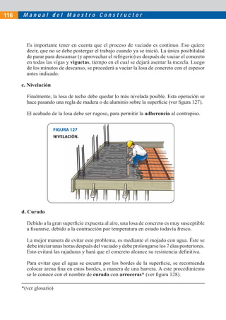 M a n u a l d e l M a e s t r o C o n s t r u c t o r
Es importante tener en cuenta que el proceso de vaciado es continuo. Eso quiere
decir, que no se debe postergar el trabajo cuando ya se inició. La única posibilidad
de parar para descansar (y aprovechar el refrigerio) es después de vaciar el concreto
en todas las vigas y viguetas, tiempo en el cual se dejará asentar la mezcla. Luego
de los minutos de descanso, se procederá a vaciar la losa de concreto con el espesor
antes indicado.
c. Nivelación
Finalmente, la losa de techo debe quedar lo más nivelada posible. Esta operación se
hace pasando una regla de madera o de aluminio sobre la superﬁcie (ver ﬁgura 127).
El acabado de la losa debe ser rugoso, para permitir la adherencia al contrapiso.
FIGURA 127
NIVELACIÓN.
d. Curado
Debido a la gran superﬁcie expuesta al aire, una losa de concreto es muy susceptible
a ﬁsurarse, debido a la contracción por temperatura en estado todavía fresco.
La mejor manera de evitar este problema, es mediante el mojado con agua. Éste se
debe iniciar unas horas después del vaciado y debe prolongarse los 7 días posteriores.
Esto evitará las rajaduras y hará que el concreto alcance su resistencia deﬁnitiva.
Para evitar que el agua se escurra por los bordes de la superﬁcie, se recomienda
colocar arena ﬁna en estos bordes, a manera de una barrera. A este procedimiento
se le conoce con el nombre de curado con arroceras* (ver ﬁgura 128).
116
*(ver glosario)
 