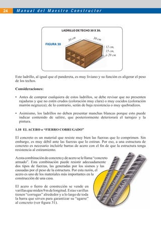 M a n u a l d e l M a e s t r o C o n s t r u c t o r24
Este ladrillo, al igual que el pandereta, es muy liviano y su función es aligerar el peso
de los techos.
Consideraciones:
• Antes de comprar cualquiera de estos ladrillos, se debe revisar que no presenten
rajaduras y que no estén crudos (coloración muy clara) o muy cocidos (coloración
marrón negruzca); de lo contrario, serán de baja resistencia o muy quebradizos.
• Asimismo, los ladrillos no deben presentar manchas blancas porque esto puede
indicar contenido de salitre, que posteriormente deteriorará el tarrajeo y la
pintura.
1.10 ELACERO o “FIERRO CORRUGADO”
El concreto es un material que resiste muy bien las fuerzas que lo comprimen. Sin
embargo, es muy débil ante las fuerzas que lo estiran. Por eso, a una estructura de
concreto es necesario incluirle barras de acero con el ﬁn de que la estructura tenga
resistencia al estiramiento.
Aestacombinacióndeconcretoydeaceroselellama“concreto
armado”. Esta combinación puede resistir adecuadamente
dos tipos de fuerzas, las generadas por los sismos y las
causadas por el peso de la estructura. Por esta razón, el
acero es uno de los materiales más importantes en la
construcción de una casa.
El acero o ﬁerro de constrcción se vende en
varillasquemiden9mdelongitud. Estas varillas
tienen “corrugas” alrededor y a lo largo de toda
la barra que sirven para garantizar su “agarre”
al concreto (ver ﬁgura 31).
30 cm 30 cm
FIGURA 30
LADRILLO DE TECHO 30 X 30.
12 cm,
15 cm,
ó 20 cm
 