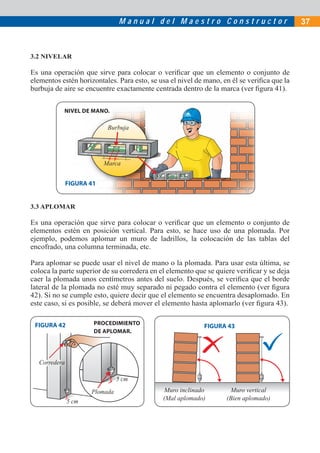 M a n u a l d e l M a e s t r o C o n s t r u c t o r 37
NIVEL DE MANO.
Burbuja
Marca
3.2 NIVELAR
Es una operación que sirve para colocar o veriﬁcar que un elemento o conjunto de
elementos estén horizontales. Para esto, se usa el nivel de mano, en él se veriﬁca que la
burbuja de aire se encuentre exactamente centrada dentro de la marca (ver ﬁgura 41).
3.3 APLOMAR
Es una operación que sirve para colocar o veriﬁcar que un elemento o conjunto de
elementos estén en posición vertical. Para esto, se hace uso de una plomada. Por
ejemplo, podemos aplomar un muro de ladrillos, la colocación de las tablas del
encofrado, una columna terminada, etc.
Para aplomar se puede usar el nivel de mano o la plomada. Para usar esta última, se
coloca la parte superior de su corredera en el elemento que se quiere veriﬁcar y se deja
caer la plomada unos centímetros antes del suelo. Después, se veriﬁca que el borde
lateral de la plomada no esté muy separado ni pegado contra el elemento (ver ﬁgura
42). Si no se cumple esto, quiere decir que el elemento se encuentra desaplomado. En
este caso, si es posible, se deberá mover el elemento hasta aplomarlo (ver ﬁgura 43).
Muro inclinado
(Mal aplomado)
Muro vertical
(Bien aplomado)
FIGURA 41
FIGURA 43
Corredera
5 cm
5 cm
Plomada
PROCEDIMIENTO
DE APLOMAR.
FIGURA 42
 