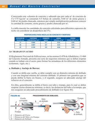 M a n u a l d e l M a e s t r o C o n s t r u c t o r44
3.8 TRABAJO EN ACERO
El Reglamento Nacional de Ediﬁcaciones, en las normas E-070 deAlbañilería y E-060
de Concreto Armado, presenta una serie de requisitos mínimos que se deben respetar
cuando se trabaje con el acero, para formar las armaduras de los diferentes elementos
(columnas, vigas, etc.).
a. Doblado y Anclaje de Barras:
Cuando se dobla una varilla, se debe cumplir con un diámetro mínimo de doblado
y con una longitud mínima del extremo doblado. El primero nos garantiza que se
pueda doblar la barra sin ﬁsuras, y el segundo, asegura un adecuado anclaje del
refuerzo en el concreto.
En obra, generalmente se dobla el ﬁerro con tubo y trampa, para lo cual se deben
respetar ciertas distancias mínimas, es decir, las distancias del tubo a la trampa, que
nos aseguren un adecuado procedimiento de doblado (ver ﬁgura 46).
PROPORCIONES PARA MEZCLAS DE CONCRETO Y MORTERO
ESPESOR DE
TECHO (cm)
CANTIDAD
CONCRETO(m3
/m2
)
CEMENTO
bol/m2
ARENA
GRUESA m3
/m2
PIEDRA
CHANCADA m3
/m2
17 0.080 0.7 0.05 0.05
20 0.087 0.7 0.05 0.05
25 0.100 0.9 0.06 0.06
Conociendo este volumen de concreto y sabiendo que por cada m3
de concreto de
f’c=175 kg/cm2
se consumen 8.5 bolsas de cemento, 0.60 m3
de arena gruesa y
0.60 m3 de piedra chancada, entonces por simple multiplicación podremos conocer
la cantidad de cemento, arena gruesa y piedra chancada por m3
.
La tabla muestra las cantidades de concreto calculadas para diferentes espesores de
techo sin considerar un desperdicio del 5%:
FIGURA 46 PROCEDIMIENTO DE DOBLADO.
Tubo
de doblado
TrampaTubo
de doblado
Trampa
d
Varilla
corrugada
d = Diámetro del Fierro
L = Distancia del Tubo a la Trampa
D = Diámetro de Doblado
 
