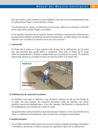 M a n u a l d e l M a e s t r o C o n s t r u c t o r 67
Por este motivo, aún cuando sea muy trabajoso, hay que excavar transpasando todo
el relleno hasta llegar a suelo natural y ﬁrme.
Las paredes de las zanjas, en todas las excavaciones, deben ser verticales y el fondo
de la zanja debe quedar limpio y nivelado.
Si las paredes laterales de la zanja no fuesen verticales o presentaran inclinaciones
pronunciadas debido a problemas de desmoronamiento, se debe utilizar encofrados
laterales que evitarán el consumo en exceso del concreto.
c. Apisonado
El fondo de la zanja es el que soporta todo el peso de la ediﬁcación, por lo tanto
hay que procurar que quede plano y compacto. Para esto, el fondo de la zanja
debe ser humedecido y después compactado con la ayuda de un pisón. Si existiera
demasiado desnivel, se podrá nivelar con mezcla pobre (ver ﬁgura 69).
FIGURA 69
d. Eliminación de material excedente
El material excavado se ubicará a una distancia mínima de 60 cm del borde de
la zanja. De esta manera, no causamos presiones sobre las paredes, las cuales
podrían causar derrumbamientos. Con ello, además, facilitamos la circulación de
los trabajadores al momento de vaciar la zanja.
Luego de haber seleccionando el material útil para rellenos u otros usos dentro de la
obra, se realizará la eliminación. Ésta se hará solo en lugares autorizados.
Consideraciones:
• No se debe cimentar sobre suelo con excesiva materia orgánica (residuos de plantas
o animales), desmonte o relleno, porque no soportará el peso de la ediﬁcación.
COMPACTACIÓN
CON PISÓN.
 
