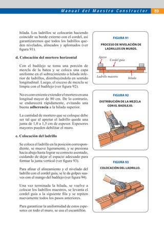 M a n u a l d e l M a e s t r o C o n s t r u c t o r 89
FIGURA 91
FIGURA 92
hilada. Los ladrillos se colocarán haciendo
coincidir su borde externo con el cordel, así
garantizaremos que todos los ladrillos que-
den nivelados, alineados y aplomados (ver
ﬁgura 91).
d. Colocación del mortero horizontal
Con el badilejo se toma una porción de
mezcla de la batea y se coloca una capa
uniforme en el sobrecimiento o hilada infe-
rior de ladrillos, distribuyéndola en sentido
longitudinal. Luego, el exceso de mezcla se
limpia con el badilejo (ver ﬁgura 92).
Noesconvenienteextenderelmorteroenuna
longitud mayor de 80 cm. De lo contrario,
se endurecerá rápidamente, evitando una
buena adherencia a la hilada superior.
La cantidad de mortero que se coloque debe
ser tal que al apretar el ladrillo quede una
junta de 1,0 a 1,5 cm de espesor. Espesores
mayores pueden debilitar el muro.
e. Colocación del ladrillo
Se coloca el ladrillo en la posición correspon-
diente, se mueve ligeramente, y se presiona
hacia abajo hasta lograr su correcto asentado,
cuidando de dejar el espacio adecuado para
formar la junta vertical (ver ﬁgura 93).
Para aﬁnar el alineamiento y el nivelado del
ladrillo con el cordel guía, se le da golpes sua-
ves con el mango del badilejo (ver ﬁgura 94).
Una vez terminada la hilada, se vuelve a
colocar los ladrillos maestros, se levanta el
cordel guía a la siguiente ﬁla y se repiten
nuevamente todos los pasos anteriores.
Para garantizar la uniformidad de estos espe-
sores en todo el muro, se usa el escantillón.
FIGURA 93
PROCESO DE NIVELACIÓN DE
LADRILLOS EN MUROS.
DISTRIBUCIÓN DE LA MEZCLA
CON EL BADILEJO.
COLOCACIÓN DEL LADRILLO.
Ladrillo maestro
Cordel guía
Apoyo
hilada
1 21 2
 
